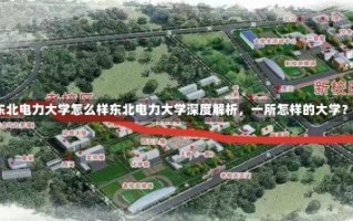 东北电力大学怎么样东北电力大学深度解析，一所怎样的大学？