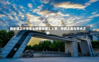 西安理工大学怎么样西安理工大学，学府之美与学术之韵