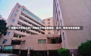 广州医科大学怎么样广州医科大学全面解析，实力、特色与未来展望