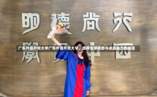 广东外语外贸大学广东外语外贸大学，培养全球视野与卓越能力的摇篮