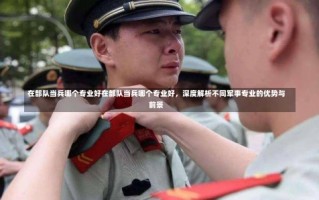 在部队当兵哪个专业好在部队当兵哪个专业好，深度解析不同军事专业的优势与前景