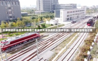 天津铁道职业技术学院哪个专业好天津铁道职业技术学院，探寻卓越专业之路