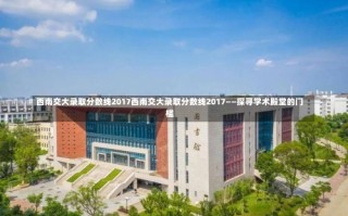 西南交大录取分数线2017西南交大录取分数线2017——探寻学术殿堂的门槛