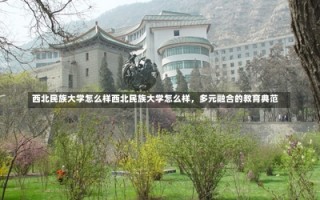 西北民族大学怎么样西北民族大学怎么样，多元融合的教育典范