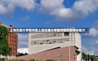 上海交通大学图书馆上海交通大学图书馆的韵味与魅力