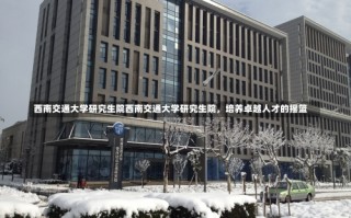 西南交通大学研究生院西南交通大学研究生院，培养卓越人才的摇篮