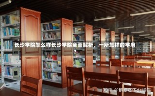 长沙学院怎么样长沙学院全面解析，一所怎样的学府？