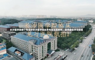 长沙医学院哪个专业好长沙医学院优秀专业深度解析，探寻最佳学习领域