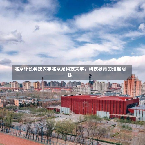 北京什么科技大学北京某科技大学，科技教育的璀璨明珠-第2张图片-记录生活每一天