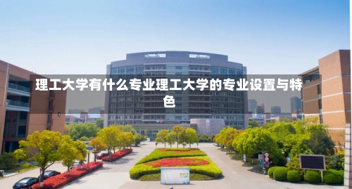 理工大学有什么专业理工大学的专业设置与特色-第1张图片-记录生活每一天