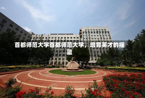 首都师范大学首都师范大学，培育英才的摇篮-第1张图片-记录生活每一天