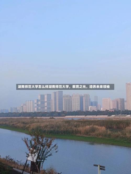 湖南师范大学怎么样湖南师范大学，教育之光，培养未来领袖-第2张图片-记录生活每一天