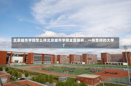 北京城市学院怎么样北京城市学院全面解析，一所怎样的大学？-第2张图片-记录生活每一天