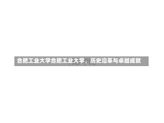 合肥工业大学合肥工业大学，历史沿革与卓越成就-第1张图片-记录生活每一天