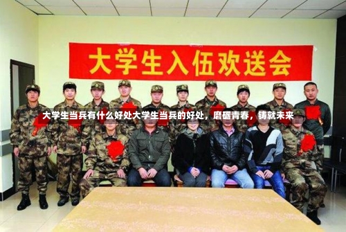 大学生当兵有什么好处大学生当兵的好处，磨砺青春，铸就未来-第1张图片-记录生活每一天