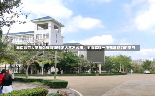 海南师范大学怎么样海南师范大学怎么样，全面解读一所充满魅力的学府-第3张图片-记录生活每一天