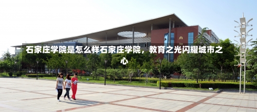 石家庄学院是怎么样石家庄学院，教育之光闪耀城市之心-第1张图片-记录生活每一天