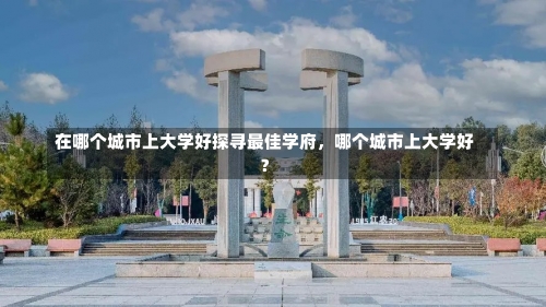 在哪个城市上大学好探寻最佳学府，哪个城市上大学好？-第1张图片-记录生活每一天