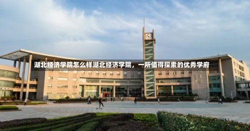 湖北经济学院怎么样湖北经济学院，一所值得探索的优秀学府-第1张图片-记录生活每一天