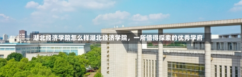 湖北经济学院怎么样湖北经济学院，一所值得探索的优秀学府-第3张图片-记录生活每一天