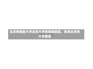 北京有哪些大学北京大学的璀璨群星，探寻北京的大学殿堂-第1张图片-记录生活每一天