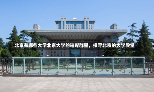 北京有哪些大学北京大学的璀璨群星，探寻北京的大学殿堂-第2张图片-记录生活每一天