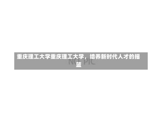 重庆理工大学重庆理工大学，培养新时代人才的摇篮-第2张图片-记录生活每一天