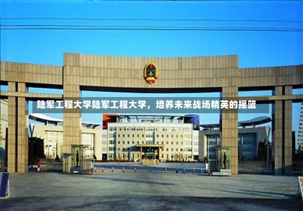 陆军工程大学陆军工程大学，培养未来战场精英的摇篮-第1张图片-记录生活每一天