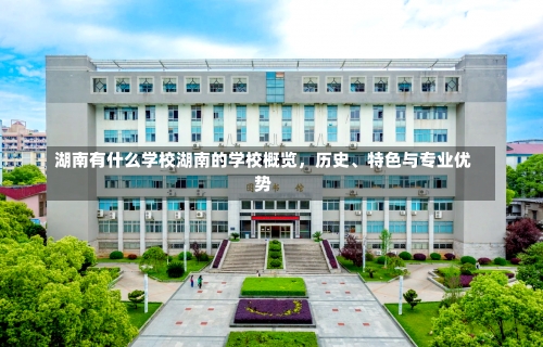 湖南有什么学校湖南的学校概览，历史、特色与专业优势-第3张图片-记录生活每一天