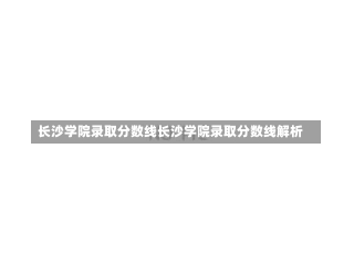 长沙学院录取分数线长沙学院录取分数线解析-第3张图片-记录生活每一天