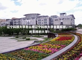 辽宁科技大学怎么样辽宁科技大学全面解析，一所怎样的大学？-第3张图片-记录生活每一天