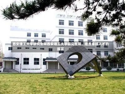 西安理工大学研究生院西安理工大学研究生院，培养卓越人才的摇篮-第2张图片-记录生活每一天