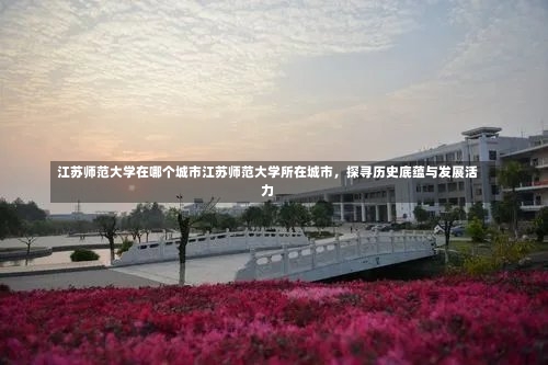 江苏师范大学在哪个城市江苏师范大学所在城市，探寻历史底蕴与发展活力-第2张图片-记录生活每一天