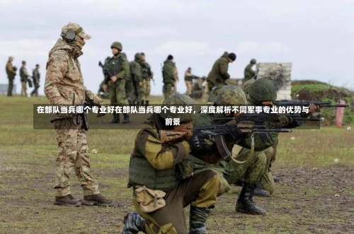 在部队当兵哪个专业好在部队当兵哪个专业好，深度解析不同军事专业的优势与前景-第3张图片-记录生活每一天