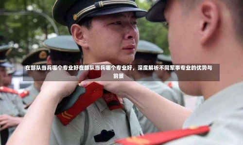 在部队当兵哪个专业好在部队当兵哪个专业好，深度解析不同军事专业的优势与前景-第1张图片-记录生活每一天