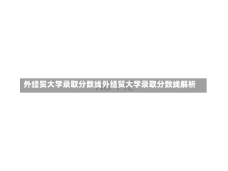 外经贸大学录取分数线外经贸大学录取分数线解析-第1张图片-记录生活每一天